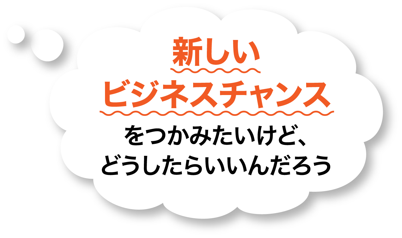 新しいビジネスチャンスをつかみたいけど、どうしたらいいんだろう